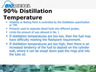 90% Distillation Temperature  Volatility or Boiling Point is controlled by the Distillation specifcaition or T90 Primarily used to separate diesel fuels into different grades.  Limits the amount of wax allowed in No. 1 If distillation temperatures are too low, then the fuel may have difficulty meeting the flashpoint requirement. If distillation temperatures are too high, then there is an increased tendency of the fuel to deposit on the cylinder wall, where it can be swept down past the rings and into the lube oil. 
