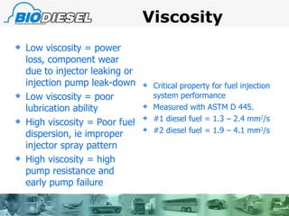 Viscosity Low viscosity = power loss, component wear due to injector leaking or injection pump leak-down Low viscosity = poor lubrication ability High viscosity = Poor fuel dispersion, ie improper injector spray pattern High viscosity = high pump resistance and early pump failure Critical property for fuel injection system performance Measured with ASTM D 445. #1 diesel fuel = 1.3 – 2.4 mm 2 /s #2 diesel fuel = 1.9 – 4.1 mm 2 /s 