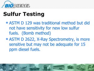 Sulfur Testing ASTM D 129 was traditional method but did not have sensitivity for new low sulfur fuels.  (Bomb method) ASTM D 2622, X-Ray Spectrometry, is more sensitive but may not be adequate for 15 ppm diesel fuels. 