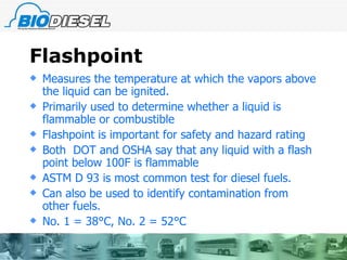 Flashpoint Measures the temperature at which the vapors above the liquid can be ignited. Primarily used to determine whether a liquid is flammable or combustible  Flashpoint is important for safety and hazard rating  Both  DOT and OSHA say that any liquid with a flash point below 100F is flammable ASTM D 93 is most common test for diesel fuels. Can also be used to identify contamination from other fuels. No. 1 = 38 °C, No. 2 = 52°C 