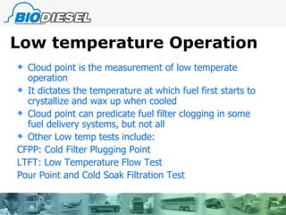 Low temperature Operation Cloud point is the measurement of low temperate operation It dictates the temperature at which fuel first starts to crystallize and wax up when cooled Cloud point can predicate fuel filter clogging in some fuel delivery systems, but not all Other Low temp tests include: CFPP: Cold Filter Plugging Point LTFT: Low Temperature Flow Test Pour Point and Cold Soak Filtration Test 