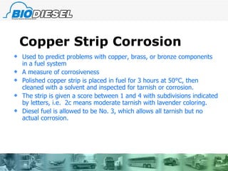 Copper Strip Corrosion Used to predict problems with copper, brass, or bronze components in a fuel system A measure of corrosiveness  Polished copper strip is placed in fuel for 3 hours at 50 °C, then cleaned with a solvent and inspected for tarnish or corrosion. The strip is given a score between 1 and 4 with subdivisions indicated by letters, i.e.  2c means moderate tarnish with lavender coloring. Diesel fuel is allowed to be No. 3, which allows all tarnish but no actual corrosion. 
