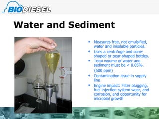 Water and Sediment Measures free, not emulsified, water and insoluble particles. Uses a centrifuge and cone-shaped or pear-shaped bottles. Total volume of water and sediment must be < 0.05%. (500 ppm) Contamination issue in supply line Engine impact: Filter plugging, fuel injection system wear, and corrosion, and opportunity for microbial growth 