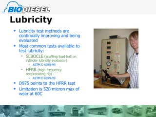 Lubricity Lubricity test methods are continually improving and being evaluated Most common tests available to test lubricity:   SLBOCLE  (scuffing load ball on cylinder lubricity evaluator) ASTM D 6078-99 HFRR  (high frequency reciprocating rig) ASTM D 6079-99 D975 points to the HFRR test Limitation is 520 micron max of wear at 60C 