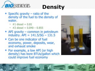 Density Specific gravity – ratio of the density of the fuel to the density of water. #1 diesel = 0.81 #2 diesel = 0.840 – 0.855 API gravity – common in petroleum industry. API = 141.5/SG – 131.5 Can be one indicator of fuel economy, power, deposits, wear, and exhaust smoke For example, a low API (or high density) has bore BTUs/gallon which could improve fuel economy 