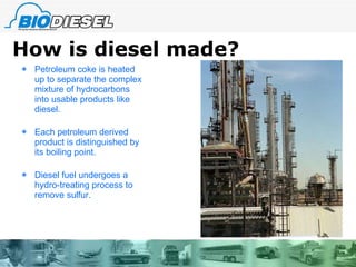 How is diesel made? Petroleum coke is heated up to separate the complex mixture of hydrocarbons into usable products like diesel. Each petroleum derived product is distinguished by its boiling point. Diesel fuel undergoes a hydro-treating process to remove sulfur. 