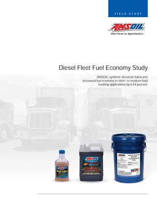 F I E L D   S T U D Y




Diesel Fleet Fuel Economy Study
                  AMSOIL synthetic drivetrain lubricants
        increased fuel economy in short- to medium-haul
                    trucking applications by 6.54 percent.
 