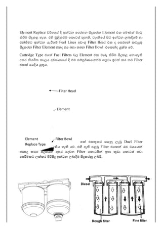 44
Element Replace ව ගෙ ඉ ධන ෙපරහන කරන Element එක පමණ මා
ම කළ හැක. එ කවම ෙක ටස් න , ටැං ෙ ට ඉ ධන ලබා ෙ හා
එ මට ඉ ධන යැ ෙ Fuel Lines අඩං Filter Head එක ද ෙපරහ කට
කරන Filter Element එකද එය බහා තබන Filter Bowl එෙක ද ත ෙ .
Cartridge Type එෙ Fuel Filters වල Element එක මා ම කළ ෙන හැ
අතර ය ත කාලය අවසානෙ එම ස ණෙය ම ගලවා ඉව කර නව Filter
එක ෙය ය ය.
සමහර අවස්ථාවල ස Filter ෙදක එක කර සාද ලැ Duel Filter
Arrangement එක දැ ය හැ ෙ . එ ඇ පළ Filter එෙක ර වශෙය
ම කරන අතර ෙදවන Filter ෙක ට ඉතා ඩා ෙක ටස් පවා
ෙප මකට ල කර ඉ ධන ලබා ම කර ලබ .
Element
Element
Replace Type
Filter Head
Filter Bowl
 