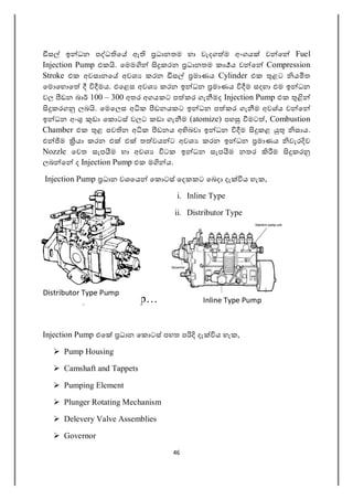 46
ස ඉ ධන ප ධ ෙ ඇ ධානතම හා වැදග ම අංගය ව ෙ Fuel
Injection Pump එක . ෙමම කරන ධානතම කා ය ව ෙ Compression
Stroke එක අවසානෙ අවශ කරන ස මාණය Cylinder එක ළට ය ත
ෙම ෙහ ෙ මය. එෙළස අවශ කරන ඉ ධන මාණය ම සදහා එම ඉ ධන
වල ඩන බා 100 – 300 අතර අගයකට ප කර ගැ මද Injection Pump එක
කරග ලබ . ෙමෙලස අ ක ඩනයකට ඉ ධන ප කර ගැ ම අවශ්ය ව ෙ
ඉ ධන අං ඩා ෙක ටස් වලට කඩා ගැ ම (atomize) පහ මට , Combustion
Chamber එක ළ පව න අ ක ඩනය අ බවා ඉ ධන ම කළ සාය.
එ ම යා කරන එ එ ත වය ට අවශ කරන ඉ ධන මාණය වැර ව
Nozzle ෙවත සැප ම හා අවශ ටක ඉ ධන සැප ම නතර ම කර
ලබ ෙ ද Injection Pump එක ම ය.
Injection Pump ධාන වශෙය ෙක ටස් ෙදකකට ෙබදා දැ ය හැක,
i. Inline Type
ii. Distributor Type
Inline Injection Pump…
Injection Pump එෙ ධාන ෙක ටස් පහත ප දැ ය හැක,
 Pump Housing
 Camshaft and Tappets
 Pumping Element
 Plunger Rotating Mechanism
 Delevery Valve Assemblies
 Governor
Distributor Type Pump
Inline Type Pump
 