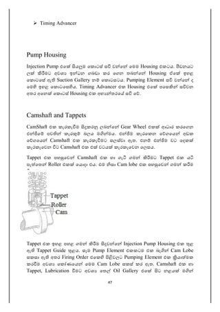47
 Timing Advancer
Pump Housing
Injection Pump එෙ ය ම ෙක ටස් ස ව ෙ ෙමම Housing එකටය. ඩනයට
ල මට අවශ ඉ ධන ගබඩා කර ෙගන තබ ෙ Housing ඒෙ ඉහළ
ෙක ටෙස ඇ Suction Gallery න ෙක ටසටය. Pumping Element ස ව ෙ ද
ෙම ඉහළ ෙක ටෙස ය. Timing Advancer එක Housing එෙ පෙස ස වන
අතර අෙන ෙක ටස් Housing එක අභ තරෙ ස ෙ .
Camshaft and Tappets
CamShaft එක කැරකැ ම කර ලබ ෙ Gear Wheel එක ආධාර කරෙගන
එ ෙ පව කැර බලය ම මය. එ ම කැරෙකන ෙ ගෙය අඩක
ෙ ගෙය Camshaft එක කැරකැ මට සලස්වා ඇත. එන එ ම වට ෙදක
කැරකැෙවන ට Camshaft එක එ වටය කැරකැෙවන ෙලසය.
Tappet එක පහ ෙව Camshaft එක හා ගැ ගම මට Tappet එක ය
පැ ෙත Roller එක ෙය දා එය. එම සා Cam lobe එක පහ ෙව ගම ක ම
ෙ .
Tappet එක ඉහළ පහළ ගම ම ව ෙ Injection Pump Housing එක ළ
ඇ Tappet Guide ළය. සෑම Pump Element එකකටම එක බැ Cam Lobe
සකසා ඇ අතර Firing Order එෙක වලට Pumping Element එක යා මක
කර ම අවශ ෙක ණෙය ෙමම Cam Lobe සකස් කර ඇත. Camshaft එක හා
Tappet, Lubrication මට අවශ ෙත Oil Gallery එෙ ට නළය ම
 