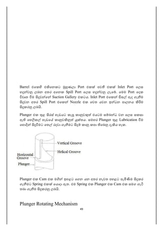 49
Barrel එෙක එ ෙනකට ණලා Port එක පව එක Inlet Port ෙලස
හ ව ලබන අතර අෙනක Spill Port ෙලස හ ව ලැෙ . ෙමම Port ෙදක
වෘත ම ව ෙ Suction Gallery එකටය. Inlet Port එෙක ස ඇද ගැ ම
වන අතර Spill Port එෙක Nozzle එක ෙවත යවන ඉ ධන පාලනය ම
කර ලබ .
Plunger එක ළ රස් හැඩයට කැ කා ව එයටම ස බ ධ වන ෙලස සකසා
ඇ ෙහ ක හැඩෙ කා ව තය. සමහර Plunger ළ Lubrication ම
ෙහ මට ෙත රදවා ගැ මට කා කපා ෙබ දැ ය හැක.
Plunger එක Cam එක ම ඉහළට ෙගන යන අතර නැවත පහළට පැ ම කර
ගැ මට Spring එක ෙය දා ඇත. එම Spring එක Plunger එක Cam එක සමග ගැ
තබා ගැ ම කර ලබ .
Plunger Rotating Mechanism
 