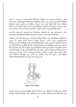 51
ෙම A පෙය දැ ෙව ෙ Effective Stroke එක ඉහළම අවස්ථාවය. ෙමම
අවස්ථාෙ Accelerator Pedal එක ස ණෙය ම පාගා ඇ අවස්ථාව . Helical
Groove එෙ උප ම උස පව න ස්ථානය එන ෙත Spill Port එකට Helical
Groove එක හ ම ෙන වන සා Effective Stroke එක ඉහළම අවස්ථාව බවට
ෙමය ප ෙ . ෙමම අවස්ථාෙ එ මට උප ම ඉ ධන සැප ම ෙකෙ .
ෙමම B පෙය දැ ෙව ෙ Effective Stroke එක අ අවස්ථාව . ෙමම
අවස්ථාෙ Accelerator Pedal එක ය තා රකට පාගා ඇ අවස්ථාව .
එ ම නැවැ ම කර ලබ ෙ Control Rack එක Accelerator Pedal එක
පාගන ට ගම කරන ශාවට ධ ශාවට උප ම ෙලස ත කරෙගන
ෙම ය. එ ට Plunger එෙ ඇ Helical Groove එක ෙව වට Vertical Groove
එක Spill Port එක හ ම ෙ . Vertical Groove එක Plunger එෙ ඉහළ ෙ
ටම ආර භ වන සා ඉ ධන වලට Delivery Valve එක වෘත කරගැ මට අවශ
තර Pressure ම ෙන Spill Port එක හරහා ඉ ධන Suction Gallery එකටම
නැවත යෑම ෙ . ෙමම අවස්ථාෙ එ මට ඉ ධන සැප ම ෙන වන සා
ෙමම මට Plunger එක පැ ට එ ම නතර ම ෙ . ෙමම ම
Engine Stop Position එක ෙලස හ ව ලැෙ .
පැර වාහන වල ෙමම Engine Stop Position එකට Injection Pump එක ප කර
ගැ මට Control Rack එකට ස බ ධ කර ෙවනමම Knob එක මාණය කර
 