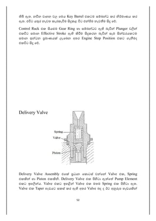 52
ඇත. න න වාහන වල ෙමය Key Barrel එකටම ස බ ධ කර මාණය කර
ඇත. එ ට ය ර නැවත කැරකැ ම කළ ට එ ම නැව ම ෙ .
Control Rack එක ය ම Gear Ring හා ස බ ධව ඇ බැ Plunger ව
එක ට සමාන Effective Stroke ඇ ම කරන බැ සෑම ඩරයකටම
සමාන ඉ ධන මාණය ලැෙබන අතර Engine Stop Position එකට ගැ මද
එක ට ෙ .
Delivery Valve
Delivery Valve Assembly එෙ ධාන ෙක ටස් ව ෙ Valve එක, Spring
එක හා Piston එක . Delivery Valve එක ටා ඇ ෙ Pump Element
එකට ඉහ ය. Valve එකට ඉහ Valve එක මතම Spring එක ටා ඇත.
Valve එක Taper හැඩයට සකස් කර ඇ අතර Valve බද ද ඊට අ ප හැඩය
 