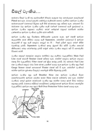 36
ස ටැං ය…
සාමාන ස ටැං තද ෙල හය පදවා ඇ ලත මල ෙන බැෙදන ආෙ පය
Plated කර ඇත. රථෙ ව ෙ ය හැ තර පහතට ගැ මට ඉ ධන ටැං ය
සාමාන ෙය වාහනෙ පස ඇ ස් අවාකාශය ළ ස කර ඇත. ෙබ ෙහ ට
බරවාහන වල ඉ ධන ටැං ය දැ ය හැ ව ෙ වාහනෙ පැ ෙ ශෙ ය.
ඉ ධන ටැං ය ප පසට ගැ මට තව ෙහ ව ව ෙ එ ෙ පව න
උෂ්ණ වය ඉ ධන ටැං යට ලැ ම අවම ක ම .
ඉ ධන ටැං ය ළ ෙශෂතා පය ම දැකගත හැක. ඉ එක ඉ ධන
කැලැ ම අවම මට ෙය දා ඇ Separators. ෙමම ධාවනෙ ඉ ධන
කැලැ ඒ ළ ඇ අප ව ෙප හා Fuel ල ලට ගම ම
වල ව ලබ . Separators ටැං ෙ ඉහළ ෙ ට ස ටැං ය ෙක ටස්
පයකට ෙබදා ෙව කර ලබ න ෙ වා ටැං ය ප ලට ස ෙන මැ ව
වෘතව පව .
ටැං ය ප ෙ එක වන අප ව එ මට ඇද ගැ මට වැළැ මට Main Fuel
Line එෙ කෙට Strainer එක ස කර ඇත. එම අප ව ඉ ධන නලයට
එක ම වැළැ මට Filter එක ෙස යා කර ලබ . ඊට අමතරව Fuel Line
එක ටැං ෙ ප ලට වඩා 3cm පමණ උස ෙය දා ඇත.ඉ ධන ටැං ය ළ Fuel
Gauge Sensor එක ෙන ෙහ Floater එක ස ඇත. ෙමම ටැං ෙ
පව න ඉ ධන මාණය ය ට ෙප ම කර ලබ .
ඉ ධන ටැං ය ළ ඇ Breather Hose එක ඉ ධන ටැං ෙ යන
ආස නෙය ම ඉ ධන ෙප ප කරන Hose එකටම ස බ ධ කර ඇත. එම
ටැං යට ෙත රවන අවස්ථාෙ ටැං ය ළ පව න වාතය ඉව මට මා ගය
සළස ලබ . වාහනය හ ෙ ෙපර මකට ල වෙහ ඉ ධන ටතට කා ම
වැළැ මට ඉ ධන නළ ළට Roll Over Protection Valve එක ෙය දා ඇත.
 