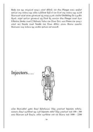 54
Body එක ළ තව රට පහළට ගම ම . එම සා Plunger එකට ඉහ
ඉ ධන නළ මා ගය ළ ප මා වැ ම ඒ වන ට නළ මා ගය ළ පැව
ඩනෙය අඩ පමණ මාණය අ කර ලැෙ . එම Diribbling ම වැළ ම
ෙ . න ඉ ධන මාණෙ අ ම ෙන වන සා Plunger එෙ ඊලග
Effective Stroke එෙ Delivery Valve එක වෘත මට ෙපර Piston එක ඉහළට
ගම කර Nozzle එෙ Needle එක වෘත මට අවශ ඩනය ආස න
ඩනයකට නළ මා ගය ළ පව න ඉ ධන ප කරග .
Injectors….
අ ක ඩනය ත ස ඩරයට ලබ ෙ Injectors ම ය.
සාමාන ස ඇ ම ළ ඇ Injectors ම ලබ ෙ බා 100 - 300
අතර ඩනයක ඇ ස ය. න න ඇ මක න එම ඩනය බා 1800 – 2200
 