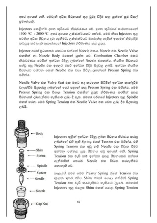 55
අතර අගය ග . ෙමවැ අ ක ඩනය ළ වද ම කළ ෙ ස
මාණය .
Injectors ෙක ම දහන රයට රාවරණය ෙ . දහන රෙ සාමාන ෙය
1500 0C - 2000 0C අතර අගයක උෂ්ණ වයකට ප ෙ . ෙමම සා Injectors ළ
පව න අ ක ඩනය දරා ගැ මට, උෂ්ණ වයට ඔෙර ෙද ඉතාම වැර ව
කට කර හැ ආකාරෙය Injectors මාණය කළ ය.
Injector එෙ ධානතම ෙක ටස ව ෙ Nozzle එකය. Nozzle එක Needle Valve
එක හා Nozzle Body එෙක ත ෙ . Combustion Chamber එකට
රාවරණය ෙව ඉ ධන ලබ ෙ Nozzle එෙක ය. ය ත ඩනයට
ප ප Needle එක ඉහලට එස ඉ ධන ම ව ලබ . ඉ ධන ය ත
ඩනයට ප වන ෙත Needle එක වසා ලබ ෙ Pressur Spring එක
ම ය.
Needle Valve එක Valve Seat එක මතට තද කරෙගන ඉ ධන කා ම
වලැ ම කර ලබ ෙ ෙපර සදහ කළ Pressur Spring එක ම ය. ෙමම
Pressur Spring එක ශාල Tension එක ව මාණය කර ඉහළ
ඩනය දරාගැ මට හැ යාව ලබා ඇත. සමහර ව ගෙ Injectors ළ Spindle
එක හරහා ෙමම Spring Tension එක Needle Valve එක ෙවත ලබා ම කර
ලබ .
Injectors ඉ ධන ලබන ඩනය රණය කර
ලබ ෙ එ ඇ Spring එෙ Tension එක ම ය. එ
Spring Tension එක අ න Needle එක වෘත මට
ඉ ධන ප කළ ඩනය අ අගය ග . Spring
Tension එක වැ න ඉ ධන ඉහළ ඩනයකට ප කර
ගැ ම ෙත රව Needle එක වෘත කරගැ මට
ෙන හැ ෙ .
කාලය සමග ෙමම Pressur Spring එෙ Tension එක
අ වන අතර එ ට Shim එක ෙය දා ග Spring
Tension එක වැ කරගැ මට හැ යාව ලැෙ . සමහර
Injectors ළ එෙලස Shim එක ෙය දා Spring Tension
 