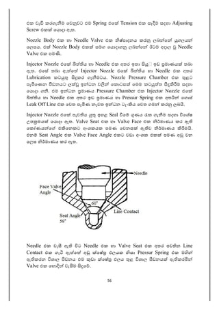 56
එක වැ කරගැ ම ෙව වට එම Spring එෙ Tension එක සෑ ම සදහා Adjusting
Screw එක ෙය දා ඇත.
Nozzle Body එක හා Needle Valve එක ෂ්පාදනය කර ලබ ෙ ගලය
ෙලසය. එ Nozzle Body එක සමග ෙය දාග ලබ ෙ ඊටම අදාල Needle
Valve එක පම .
Injector Nozzle එෙ ය හා Needle එක අතර ඉතා ඉඩ මාණය තබා
ඇත. එෙස තබා ඇ ෙ Injector Nozzle එෙ ය හා Needle එක අතර
Lubrication කට කර ගැ මටය. Nozzle Pressure Chamber එක ළට
පැ ෙණන ඩනයට ල ඉ ධන ව ෙක ටස ෙමම කට ත ම සදහා
ෙය දා ග . එම ඉ ධන මාණය Pressure Chamber එක Injector Nozzle එෙ
ය හා Needle එක අතර ඉඩ මාණය හා Pressur Spring එක අත ෙග ස්
Leak Off Line එක ෙවත පැ ණ නැවත ඉ ධන ටැං ය ෙවත ගම කර ලබ .
Injector Nozzle එෙ පැව ය ඉහළ Seal ෙ ණය ක ගැ ම සදහා ෙශෂ
උප මය ෙය දා ඇත. Valve Seat එක හා Valve Face එක මාණය කර ඇ
ෙක ණය ෙ එ ෙනකට අංශකයක පමණ ෙවනස ඇ ව මාණය ම .
එන Seat Angle එක Valve Face Angle එකට වඩා අංශක එක පමණ අ වන
ෙලස මාණය කර ඇත.
Needle එක වැ ඇ ට Needle එක හා Valve Seat එක අතර පව න Line
Contact එක ගැ ඇ ෙ අ ෙෂ ඵලයක සා Pressur Spring එක ම
ඇ කරන ශාල ඩනය එම ඩා ෙෂ ඵලය ළ ශාල ඩනය ඇ කර
Valve එක ෙහ වැ ම ෙ .
 