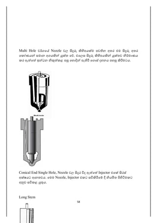 58
Multi Hole ව ගෙ Nozzle වල පය ම පව න අතර එම අතර
ෙක ණය සමාන අගය ත ෙ . එෙලස පය තව මාණය
කර ඇ ෙ ඉ ධන කළ ප ෙහ පැ ෙග ස් දහනය පහ මටය.
Conical End Single Hole, Nozzle වල ර ද ඇ ෙ Injector එෙ රස්
අ ෂයට ආනතවය. ෙමම Nozzle, Injector එකට ස ෙ ය ත මකට
අ ව ස කළ ය.
Long Stem
 
