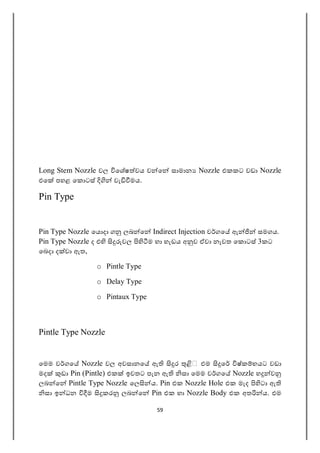 59
Long Stem Nozzle වල ෙශෂ වය ව ෙ සාමාන Nozzle එකකට වඩා Nozzle
එෙ පහළ ෙක ටස් වැ මය.
Pin Type
Pin Type Nozzle ෙය දා ග ලබ ෙ Indirect Injection ව ගෙ ඇ සමගය.
Pin Type Nozzle ද එ වල ම හා හැඩය අ ව ඒවා නැවත ෙක ටස් 3කට
ෙබදා ද වා ඇත,
o Pintle Type
o Delay Type
o Pintaux Type
Pintle Type Nozzle
ෙමම ව ගෙ Nozzle වල අවසානෙ ඇ ර එම ෙ ෂ්ක භයට වඩා
මද ඩා Pin (Pintle) එක ඉවතට පැන ඇ සා ෙමම ව ගෙ Nozzle හ ව
ලබ ෙ Pintle Type Nozzle ෙල ය. Pin එක Nozzle Hole එක මැද ටා ඇ
සා ඉ ධන ම කර ලබ ෙ Pin එක හා Nozzle Body එක අත ය. එම
 