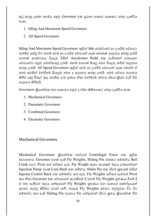 63
ඉ කර ලබන කා ය අ ව Governor එක ධාන ආකාර ෙදකකට ෙබදා දැ ය
හැක,
1. Idling And Maximum Speed Governors
2. All Speed Governors
Idling And Maximum Speed Governors Idle අවස්ථාෙ හා උප ම ෙ ගයට
එ ම ප ට එන අවම හා උප ම ෙ ගය ෙදක පමණ පාලනය කර ලබ
අෙන අවස්ථාවල ය Accelerator Pedal එක පෑ ෙම ලබාෙදන
ෙ ගය ට අ ව ගම කර ලබ . එන අෙන ය ෙ ග ය ම පාලනය
කර ලබ . All Speed Governors අවම හා උප ම ෙ ගය ෙදක ෙම ම ඒ
අතර පව එ ෙ ය ම ෙ ග ද පාලනය කර ලබ . ෙමම ෙ ගය පාලනය
ම ය ස ළ පව න දාම ණය සා එ ෙ ෙ ගය ස්වයං යව වැ ම
පාලනය ම .
Governors යා මක වන ආකාරය අ ව ද ව ග පයකට ෙබදා දැ ය හැක,
1. Mechanical Governors
2. Pneumatic Governors
3. Combined Governors
4. Electronic Governors
Mechanical Governors
Mechanical Governors යා මක ව ෙ Centrifugal Force එක ක
කරෙගනය. Governor එෙ ඇ Fly Weights, Sliding Pin එකකට ස බ ධ Bell
Crank වලට Pivot කර ස කර ඇත. Fly Weight සදහා කැර බලය ලබාග ෙ
Injection Pump එෙ Cam Shaft එක ම ය. Slidin Pin එක ව මය ම
Injector Control Rack එක ස බ ධ කර ඇත. Fly Weights ස කර ඇ ෙ Pivot
කර සා Governor එක ෙ ගෙය කැර ෙ එන Fly Weights මණය ෙ
ඒ මත ඇ වන බලය ෙහ ෙව Fly Weights මණය වන වෘතෙ ෙ ෙය
ඉවතට ත මට පට ග . එෙළස Fly Weights ඉවතට ත වන ට ඊට
ස බ ධ කර ඇ Sliding Pin චලනය ම ෙහ ෙව වර මය යා මක ම
 