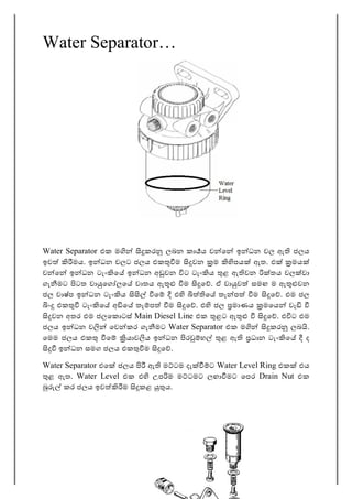 37
Water Separator…
Water Separator එක ම කර ලබන කා ය ව ෙ ඉ ධන වල ඇ ජලය
ඉව මය. ඉ ධන වලට ජලය එක ම වන ම පය ඇත. එ මය
ව ෙ ඉ ධන ටැං ෙ ඉ ධන අ වන ට ටැං ය ළ ඇ වන තය වල වා
ගැ මට ටත වා ෙග ලෙ වාතය ඇ ම ෙ . ඒ වා ව සමඟ ම ඇ වන
ජල වාෂ්ප ඉ ධන ටැං ය ෙ එ ෙ තැ ප ම ෙ . එම ජල
ං එක ටැං ෙ අ ෙ තැ ප ම ෙ . එ ජල මාණය මෙය වැ
වන අතර එම ජලෙක ටස් Main Diesel Line එක ළට ඇ ෙ . එ ට එම
ජලය ඉ ධන ව ෙව කර ගැ මට Water Separator එක ම කර ලබ .
ෙමම ජලය එක ෙ යාව ය ඉ ධන ර හ ළ ඇ ධාන ටැං ෙ ද
ඉ ධන සමග ජලය එක ම ෙ .
Water Separator එෙ ජලය ඇ ම ටම දැ ට Water Level Ring එක එය
ළ ඇත. Water Level එක එ උප ම ම ටමට ලඟා මට ෙපර Drain Nut එක
කර ජලය ඉව ම කළ ය.
 