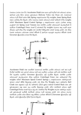 66
වාහනය ධාවන වන ට Accelerator Pedal එක පාගා ඇ බැ එම ෙ ගයට අවශ
ඉ ධන ලබා මට අවශ මාණයට Delivery Valve එක වෘත ෙ . වාහනෙ
ෙ ගය වැ ම සමග Idle Spring හ වාෙගන Fly weights, Inner Spring Rack
එකට ෙහ ම ෙ . එ ට වාහනය එකම ෙ ගෙ ගම ක ෙ Fly weights
ම Maximum Speed Control Springs ද හ වාෙගන යෑමට උ සහ කර
ලැ ව එම Spring එෙ Tension එක එ ම උප ම ෙ ගෙය කැරකැ ෙ
ඇ වන Centrifugal Force එෙ පමණ Fly weights චලනය කළ හැ ෙලස
පදවා ඇ සා Fly weights එම පව ෙ ම ගම කර ලබ . එම සා
වාහන සාමාන ෙ ගයක ගම ෙ ඉ ධන සැප ම පාලනය ෙ එන
Governor යාව ය නතර ම ෙ .
Accelerator Pedal එක පාග වාහනෙ එ ම උප ම ෙ ගයට ප කර ඇ
ට එ ම තව රට ෙ ගය වැ කර ගැ මට උ සහ ග න එ මට හා
ම වළ වා ගැ මට Governor යාව ය ය ඇර ම ෙ . එ ම උප ම
ෙ ගෙය කැරකැෙවන සා ඇ වන Centrifugal Force එක ෙහ ෙව Fly
weights ම Maximum Speed Control Springs ද හ වාෙගන ෙ ෙය
ඉවතට ගම ම කර ලබ . එම සා Fly Weights වළට ස බ ධ Bell
Crank එක ප පසට ඇ ඊට ස බ ධ ව මය ඔස්ෙස Control Rack එක ය
මාණයකට ප පසට ඇද ගැ ම කර ලබ . එ ට එ ෙ ෙ ගය අ
Centrifugal Force එෙ බලය අ ෙ . එම සා Fly Weights නැවත ෙ ය ෙදසට
ය මාණය පැ එ ෙ ෙ ගය වැ කරග ලබ . එම ෙ ගය නැවත
එ ෙ උප ම ෙ ග මාව ප මට උ සහ ෙ Governor යාව ය ය
ෙ . ෙමම යාව ය ගටම ෙ .
 