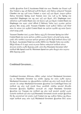 68
එ ම යා මක ෙ Accelerator Pedal එක පාගා Throttle එක වෘතව ඇ
සා Venturi ය ළ ය තය ඇ ම ෙ . ෙමම තය ෙහ ෙව Vacuum
Chamber එක ළ ඇ වාතය Venturi ය ෙදසට ඇ යෑම ෙ . එෙළස ඇ වන
තය Governor Spring එෙ Tension එකට වඩා වැ ට Spring එක
හ ව Diaphragm එක ප පසට ඇ යෑම ෙ . එ ට Diaphragm එකට
ස බ ධව ඇ Control Rack එකට එම ශාවට ඇ යෑම ෙ . Control Rack එක
Diaphragm එක ෙදසට ගම ෙ Delivery Valve වළට ලැෙබන ඉ ධන
මාණය මා කර ලබ . Vacuum Chamber එෙ ඇ වන තය වැ ම
සමග ඊට සමාන වන ෙල Control Rack එක ඉ ධන සැප ම අ කරන ශාවට
ගම කර ලබ .
Vacuum Chamber එකට ලැෙබන තය අ ට Governor Spring එක ම
Control Rack එක නැවත ඉ ධන උප මව ලැෙබන ශාවට ය ර ත කර
ලබ . එ ට එ මට සැපෙයන ඉ ධන මාණය වැ ම එ ෙ ෙ ගය වැ
ම ෙ . Accelerator Pedal එක පව න ම මත Throttle Valve එක පව න
ම රණය ඒ අ ව ෙග ඩ නැෙගන තය ෙහ ෙව එ ෙ ෙ ගය
ස්ථාවරව පව වා ගැ ම කර ලබ . ෙමම සා Pneumatic Governor ම
එ ෙ Idle Speed එෙ ට Maximum Speed එක ද වා ය ම ෙ ග පාලනය
ම කර ලබ .
Combined Governors…
Combined Governor මාණය මට ෙහ ව ව ෙ Mechanical Governors
වල හා Pneumatic Governor වල පව න අ පා මග හරවා ගැ ම සදහාය.
Mechanical Governors වල යාකා වය එ ෙ අ ෙ ග වල එතර වැර
ෙන ෙ . ඊට ෙහ ව Mechanical Governors යා මක වන Centrifugal Force එක
එ ෙ අ ෙ ග වල එතර ශාල ෙන ම . එම සා ඉතාම වැර ව
Governor යාව ය මට ෙන හැ ෙ . න Pneumatic Governor
යා මක වන Vacuum එක එ ෙ අ ෙ ග වල ඉතාම ෙහ ලැෙ .
එෙම ම එ ෙ වැ ෙ ග වල Pneumatic Governors එතර ෙහ යා මක
ම ෙන ව ෙ එම අවස්ථා වල Venturi එක ළ ඇ වන තය අ සාය.
න එ ෙ ඉහළ ෙ ග වල Mechanical Governors යා මක මට අවශ
 