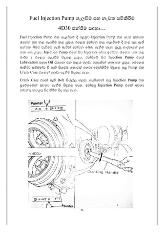 71
Fuel Injection Pump ගැල ම සහ නැවත ස ම
4D30 එ ම සඳහා…
Fuel Injection Pump එක ගැල ෙ පළ ව Injection Pump එක ෙවත ඉ ධන
ෙගන එන නළ ගැල ම කළ ය. එෙළස ඉ ධන නළ ගැල ෙ නළ ළ ඇ
ඉ ධන මට වැ මට හැ බැ ඉ ධන ෙ රා ගැ ම සදහා භාජනය ලග
තබා ගත ය. Injection Pump එෙ ට Injectors ෙවත ඉ ධන ෙගන යන නළ
මා ග ද එෙළස ගැල ම කළ ය. එ ෙ ට Injection Pump එෙ
Lubrication සදහා Oil ෙගන එන නළය ගලවා පෙස තබා ගත ය. ෙමෙලස
බා රව ස බ ධ ඇ ය ම ෙක ටස් ගලවා ඉව ම කළ ප Pump එක
Crank Case එෙක ගලවා ගැ ම කළ හැක.
Crank Case එෙ ඇ Bolt ය ල ගලවා ගැ ෙම ප Injection Pump එක
ෙ ශෙම ඉවතට ගැ ම කළ හැක. ඉ ප Injection Pump එෙ අවශ
නඩ කට ම කළ හැක.
 