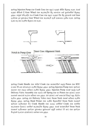 73
ඉ ප Injection Pump එක Crank Case එක ළට ඇ ම කළ හැක. එෙස
ඇ ෙ Gear Wheel එක කැරකැ ම ෙන වන ෙස ෙ ශ කළ
ය. න වැර ව එය Crank Case එක ළට ඇ ම වාන එ Gear
දැ තක ර මාණය Gear Wheel එක කැරකැ ඇ ආකාරය දැ ය හැක. ඉ ප
ඇණ තද කර ගැ ම කර ගත හැක.
ඉ ප Crank Handle එක ම Crank එක කරකව පළ Piston එක BTC
අංශක 30 යන ස්ථානයට ගැ ම කළ ය. ඉ ප Injection Pump එකට ඉ ධන
ෙගන එන නළය ස කර ගැ ම කළ ය. Injection Pump එෙ පළ වැ
Delivery Valve Assembly එක ගලවා එ Spring එක හා Piston එක ඉවතට ෙගන
අෙන ෙක ටස් නැවත ස කර ගත ය. එම ඉවතට ග ෙක ටස් ස ළ වා
තැ ය ය. ඉ ප එම Delivery Valve එකට Swan Neck එක ස කර ගැ ම
කළ ය. ඉ ප Hand Primer එක ගැ ම කර Swan Neck එෙක
ඉ ධන පැ ෙණන ට Crank Handle එක ෙය දා ග Crank එක එ ම
කැරෙකන ශාවට ෙහ කැරකැ ම කළ ය. එෙස කරකව Swan Neck
එෙක පැ ෙණන ඉ ධන මාණය මෙය අ ත පර 15 කට එක ඉ ධන
ං ව වැෙටන අවස්ථාවට ප කර ගත ය.
 