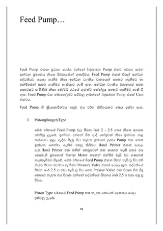 38
Feed Pump…
Feed Pump එකක ධාන කා ය ව ෙ Injection Pump එකට අවශ කරන
ඉ ධන මාණය යත ඩනය ලබා මය. Feed Pump එක ස ඉ ධන
ප ධ යට ෙය දා ගැ ම සා ඉ ධන ටැං ය වාහෙය පහතට ගැ මට හා
එ ෙම ඈතට ගැ මට හැ යාව ලැ ඇත. ඉ ධන ටැං ය වාහනෙ පහත
ෙක ටසට පැ ම සා ෙම ට රථෙ ව ෙ ය පහතට ගැ මට හැ
ඇත. Feed Pump එක ෙබ ෙහ රට ස ව ලබ ෙ Injection Pump එෙ Cam
එකටය.
Feed Pump යාකා වය අ ව එය ව ග පයකට ෙබදා ද වා ඇත,
I. Piston(plunger)Type
ෙමම ව ගෙ Feed Pump වල ඩන බා 2 - 2.5 අතර යත අගයක
පව ලැෙ . ඉ ධන අවස ම ආ ෙහ ව සා ඉ ධන නළ
මා ගයට ළං ඇ ම ට නැවත ඉ ධන රවා Pump එක ෙත
ඉ ධන ෙග වා ගැ ම පහ මට Hand Primer එක ෙය දා
ඇත.Hand Primer එක ම පහ ෙව එක කරගත හැ අතර එය
ෙන මැ වෙහ Starter Motor එෙක එ ම වැ වට ගණන
කැරකැ මට ෙ . ෙමම ව ගෙ Feed Pump එකක ඩන වැ ට එ
යත ඩන පව වා ගැ මට Pressure Valve එක ෙය දා ඇත. ප ධ ෙ
ඩන බා 2.5 ට වඩා වැ ට ෙමම Pressur Valve එක වෘත ම
ෙන ෙ නැවත එය වෘත ව ෙ ප ධ ෙ ඩනය බා 2.5 ට වඩා අ
ටය.
Piston Type ව ගෙ Feed Pump එක නැවත ෙක ට ෙදකකට ෙබදා
ද ව ලැෙ .
 