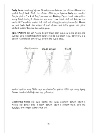 78
Body Leak එක ය Injector Nozzle එක හා Injector එක ස වන ඨThread එක
අත ස Leak ම . එය ප ෂා ම සදහා Injector Body එක ෙහ
සදමා අවස්ථා 3 - 4 ස pressure කර Blotting Paper එක තබා ඉ ධන
කා ම වනවාදැ ප ෂා කර ගත හැක. Leak එක පව න Injector එක
ගලවා එ Thread වළ කාබ බැ පව න ඒවා ධ කර නැවත ෙහ Thread
තද කර Body Leak එක අවස දැ ප ෂා කර බැ ය ය. තව රට
පව න අ Injector එක ෙය ය ය.
Spray Pattern එක ය Needle එෙක ස න ආකාරෙ හැඩය ප ෂා කර
බැ ම . ෙමය Visual Inspection එක ෙලස පමණ කර ලබ . එ ඉ ධ අං
ෙහ Atomization ව ෙ දැ ප ෂා කර බැ ය ය.
ෙහ ඉ ධන අං ම යෑම හා ඒකාකා ව ඉ ධන යෑම ෙහ ද Spray
Pattern එක පව Injectors ළ දැ ය හැක.
Chattering Noise එක ෙලස ප ෂා කර බල ලබ ෙ ඉ ධන ෙ
Needle එක ඉහළට එස ඒ ඉ ධන ෙ ඇ වන හඩය. ෙමම හඩ
පැහැ ව කනට හ නා ගැ මට හැ ෙ .
 