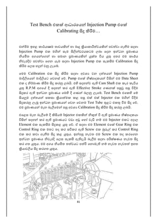 81
Test Bench එක ආධාරෙය Injection Pump එෙ
Calibrating ම…
එ ම ඉහළ කා ය ම තාවය හා මෘ යාකා වය පව වා ගැ ම සදහා
Injection Pump එක ම සෑම ඩරයකටම ලබා ෙදන ඉ ධන මාණය
ය ත අගය ෙග හා සමාන මාණය ත ය අතර එම කා ය
වැර ව පව වා ෙගන යෑම සදහා Injection Pump එක සැක ම Calibration
ම ෙලස හ ව ලැෙ .
ෙමම Calibration එක ම සදහා අවශ වන ද තය Injection Pump
මා ෙය මා යට ෙවනස් ෙ . Pump එෙ ෂ්පාදකය එම Data Sheet
එක ද මාණ ම කර ලබ . එ සදහ ව ඇ Cam Shaft එක කැර කැ ය
R.P.M අගෙ සදහ කර ඇ Effective Stroke ගණන ප ප ම
කර ඇ ඉ ධන මාණය ෙම ගණ බල ලැෙ . Test Bench එෙක ෙ
ය ම ද තය සකසා යා මක කළ ප එ එ Injector එක ම ම
කර ලැ ඉ ධන මාණය ෙවන ෙවනම Test Tube ළට එක ම ෙ .
එම මාණය මැන බැ ෙම ප අවශ Calibration ම කර ලබ .
එෙළස මැන බැ ෙ ය Injector එක ඇ මාණය ෂ්පාදකයා
සදහ කර ඇ මාණයට වඩා අ ෙහ වැ න එම Injector එකට අදාල
Element එක සැක ම කළ ෙ . ඒ සදහා එම Element එෙ Gear Ring එක
Control Ring එක මතට තද කර ස කර ඇ Screw එක කර Control Ring
එක කර කවා ගැ ම කළ ය. ඉ ප නැවත එම Screw එක තද කරෙගන
ඉ ධන මාණය වැර ෙලස සැක ඇ දැ බැ ම සදහා ප ෂණය නැවත
කර ගත ය. එම අගය ය ත ත වයට ප ෙන මැ න නැවත නැවත ඉහත
යාව ය කරගත ය.
 