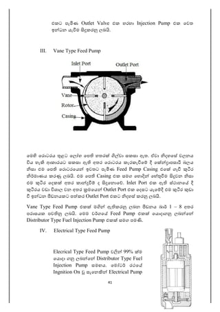 41
එකට පැ ණ Outlet Valve එක හරහා Injection Pump එක ෙවත
ඉ ධන යැ ම කර ලබ .
III. Vane Type Feed Pump
ෙම ෙර ටරය ළට ෙල හ ෙප හතර වා සකසා ඇත. ඒවා දහෙස චලනය
ය හැ ආකාරයට සකසා ඇ අතර ෙර ටරය කැරකැ ෙ ෙ ාපසා බලය
සා එම ෙප ෙර ටරෙය ඉවතට පැ ණ Feed Pump Casing එෙ ගෑ ර
මාණය කර ලබ . එම ෙප Casing එක සමග ෙහ ෙහ ම වන සා
එම ර ෙදක අතර කා ද ෙන ෙ . Inlet Port එක ඇ ස්ථානෙ
රය වඩා ශාල වන අතර මෙය Outlet Port එක ෙදසට යෑෙ එම ර ඩා
ඉ ධන ඩනයකට ප කර Outlet Port එකට දහස් කර ලබ .
Vane Type Feed Pump එක ම ඇ කර ලබන ඩනය බා 1 – 8 අතර
පරාසයක පව ලබ . ෙමම ව ගෙ Feed Pump එක ෙය දාග ලබ ෙ
Distributor Type Fuel Injection Pump එක සමග පම .
IV. Electrical Type Feed Pump
Elecrical Type Feed Pump ව 99% ම
ෙය දා ග ලබ ෙ Distributor Type Fuel
Injection Pump සමඟය. ෙම ට රථෙ
Ingnition On සැෙන Electrical Pump
 