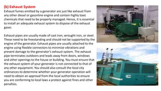 (b) Exhaust System
Exhaust fumes emitted by a generator are just like exhaust from
any other diesel or gasonline engine and contain highly toxic
chemicals that need to be properly managed. Hence, it is essential
to install an adequate exhaust system to dispose of the exhaust
gases
Exhaust pipes are usually made of cast iron, wrought iron, or steel.
These need to be freestanding and should not be supported by the
engine of the generator. Exhaust pipes are usually attached to the
engine using flexible connectors to minimize vibrations and
prevent damage to the generator’s exhaust system. The exhaust
pipe terminates outdoors and leads away from doors, windows
and other openings to the house or building. You must ensure that
the exhaust system of your generator is not connected to that of
any other equipment. You should also consult the local city
ordinances to determine whether your generator operation will
need to obtain an approval from the local authorities to ensure
you are conforming to local laws a protect against fines and other
penalties.
 