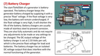 (7) Battery Charger
The start function of a generator is battery-
operated. The battery charger keeps the
generator battery charged by supplying it with a
precise ‘float’ voltage. If the float voltage is very
low, the battery will remain undercharged. If
the float voltage is very high, it will shorten the
life of the battery. Battery chargers are usually
made of stainless steel to prevent corrosion.
They are also fully automatic and do not require
any adjustments to be made or any settings to
be changed. The DC output voltage of the
battery charger is set at 2.33 Volts per cell,
which is the precise float voltage for lead acid
batteries. The battery charger has an isolated
DC voltage output that does interfere with the
normal functioning of the generator.
 