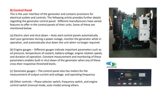 8) Control Panel
This is the user interface of the generator and contains provisions for
electrical outlets and controls. The following article provides further details
regarding the generator control panel. Different manufacturers have varied
features to offer in the control panels of their units. Some of these are
mentioned below.
(a) Electric start and shut-down – Auto start control panels automatically
start your generator during a power outage, monitor the generator while in
operation, and automatically shut down the unit when no longer required.
(b) Engine gauges – Different gauges indicate important parameters such as
oil pressure, temperature of coolant, battery voltage, engine rotation speed,
and duration of operation. Constant measurement and monitoring of these
parameters enables built-in shut down of the generator when any of these
cross their respective threshold levels.
(c) Generator gauges – The control panel also has meters for the
measurement of output current and voltage, and operating frequency.
(d) Other controls – Phase selector switch, frequency switch, and engine
control switch (manual mode, auto mode) among others.
 