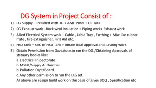 DG System in Project Consist of :
1) DG Supply – Included with DG + AMF Panel + Oil Tank
2) DG Exhaust work –Rock wool insulation + Piping work+ Exhaust work
3) Allied Electrical System work – Cable , Cable Tray , Earthing + Misc like rubber
mate , fire extinguisher, First Aid etc.
4) HSD Tank – SITC of HSD Tank + obtain local approval and liasoing work
5) Obtain Permission from Govt.Auto.to run the DG./Obtaining Approvals of
statuary bodies like:
a. Electrical Inspectorate
b. MSEB/Supply Authorities.
b. Pollution Dept/Board.
c. Any other permission to run the D.G set.
All above are design build work on the basis of given BOQ , Specification etc.
 