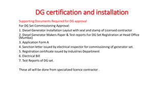 DG certification and installation
Supporting Documents Required for DG approval
For DG Set Commissioning Approval:
1. Diesel Generator Installation Layout with seal and stamp of Licensed contractor
2. Diesel Generator Makers Paper & Test reports For DG Set Registration at Head Office
(Mumbai)
3. Application Form A
4. Sanction letter issued by electrical inspector for commissioning of generator set.
5. Registration certificate issued by Industries Department
6. Electrical Bill
7. Test Reports of DG set.
These all will be done from specialized licence contractor .
 