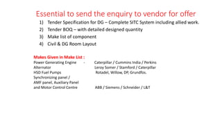 Essential to send the enquiry to vendor for offer
1) Tender Specification for DG – Complete SITC System including allied work.
2) Tender BOQ – with detailed designed quantity
3) Make list of component
4) Civil & DG Room Layout
Makes Given in Make List :
Power Generating Engine - Caterpillar / Cummins India / Perkins
Alternator Leroy Somer / Stamford / Caterpillar
HSD Fuel Pumps Rotadel, Willow, DP, Grundfos.
Synchronizing panel /
AMF panel, Auxiliary Panel
and Motor Control Centre ABB / Siemens / Schneider / L&T
 