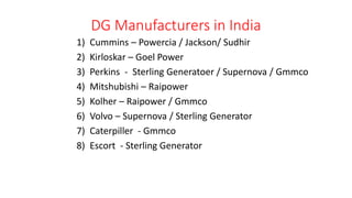DG Manufacturers in India
1) Cummins – Powercia / Jackson/ Sudhir
2) Kirloskar – Goel Power
3) Perkins - Sterling Generatoer / Supernova / Gmmco
4) Mitshubishi – Raipower
5) Kolher – Raipower / Gmmco
6) Volvo – Supernova / Sterling Generator
7) Caterpiller - Gmmco
8) Escort - Sterling Generator
 