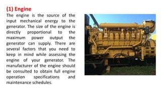 (1) Engine
The engine is the source of the
input mechanical energy to the
generator. The size of the engine is
directly proportional to the
maximum power output the
generator can supply. There are
several factors that you need to
keep in mind while assessing the
engine of your generator. The
manufacturer of the engine should
be consulted to obtain full engine
operation specifications and
maintenance schedules.
 