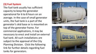 (3) Fuel System
The fuel tank usually has sufficient
capacity to keep the generator
operational for 6 to 8 hours on an
average. In the case of small generator
units, the fuel tank is a part of the
generator’s skid base or is mounted on
top of the generator frame. For
commercial applications, it may be
necessary to erect and install an external
fuel tank. All such installations are
subject to the approval of the City
Planning Division. Click the following
link for further details regarding fuel
tanks for generators.
 