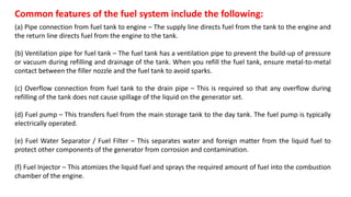 Common features of the fuel system include the following:
(a) Pipe connection from fuel tank to engine – The supply line directs fuel from the tank to the engine and
the return line directs fuel from the engine to the tank.
(b) Ventilation pipe for fuel tank – The fuel tank has a ventilation pipe to prevent the build-up of pressure
or vacuum during refilling and drainage of the tank. When you refill the fuel tank, ensure metal-to-metal
contact between the filler nozzle and the fuel tank to avoid sparks.
(c) Overflow connection from fuel tank to the drain pipe – This is required so that any overflow during
refilling of the tank does not cause spillage of the liquid on the generator set.
(d) Fuel pump – This transfers fuel from the main storage tank to the day tank. The fuel pump is typically
electrically operated.
(e) Fuel Water Separator / Fuel Filter – This separates water and foreign matter from the liquid fuel to
protect other components of the generator from corrosion and contamination.
(f) Fuel Injector – This atomizes the liquid fuel and sprays the required amount of fuel into the combustion
chamber of the engine.
 