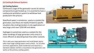 (5) Cooling & Exhaust Systems
(a) Cooling System
Continuous usage of the generator causes its various
components to get heated up. It is essential to have a
cooling and ventilation system to withdraw heat
produced in the process.
Raw/fresh water is sometimes used as a coolant for
generators, but these are mostly limited to specific
situations like small generators in city applications or
very large units over 2250 kW and above.
Hydrogen is sometimes used as a coolant for the
stator windings of large generator units since it is
more efficient at absorbing heat than other coolants.
This is why very large generators and small power plants
often have large cooling towers next to them. For all other
common applications, both residential and industrial, a
standard radiator and fan is mounted on the generator and
works as the primary cooling system.
 