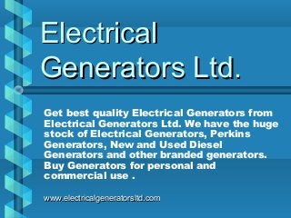 ElectricalElectrical
Generators Ltd.Generators Ltd.
Get best quality Electrical Generators from
Electrical Generators Ltd. We have the huge
stock of Electrical Generators, Perkins
Generators, New and Used Diesel
Generators and other branded generators.
Buy Generators for personal and
commercial use .
www.electricalgeneratorsltd.comwww.electricalgeneratorsltd.com
 