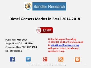 Diesel Gensets Market in Brazil 2014-2018
Order this report by calling
+1 888 391 5441 or Send an email
to sales@sandlerresearch.org
with your contact details and
questions if any.
1© SandlerResearch.org/ Contact sales@sandlerresearch.org
Published: May 2014
Single User PDF: US$ 2500
Corporate User PDF: US$ 3500
No. of Pages: 56
 