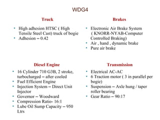 WDG4 
Truck Brakes 
 High adhesion HTSC ( High 
Tensile Steel Cast) truck of bogie 
 Adhesion – 0.42 
 Electronic Air Brake System 
( KNORR-NYAB-Computer 
Controlled Braking) 
 Air , hand , dynamic brake 
 Pure air brake 
Diesel Engine Transmission 
 16 Cylinder 710 G3B, 2 stroke, 
turbocharged – after cooled 
 Fuel Efficient Engine 
 Injection System – Direct Unit 
Injector 
 Governor – Woodward 
 Compression Ratio- 16:1 
 Lube Oil Sump Capacity – 950 
Ltrs 
 Electrical AC-AC 
 6 Traction motor ( 3 in parallel per 
bogie) 
 Suspension – Axle hung / taper 
roller bearing 
 Gear Ratio – 90:17 
 