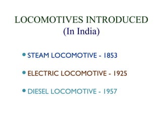 LOCOMOTIVES INTRODUCED 
(In India) 
STEAM LOCOMOTIVE - 1853 
ELECTRIC LOCOMOTIVE - 1925 
DIESEL LOCOMOTIVE - 1957 
 