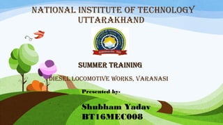 NATIONAL INSTITUTE OF TECHNOLOGY
UTTARAKHAND
SUMMERSUMMER TRAININGTRAINING
DIESEL LOCOMOTIvE wORKS, vARANASI
Presented by-
Shubham Yadav
BT16MEC008
 
