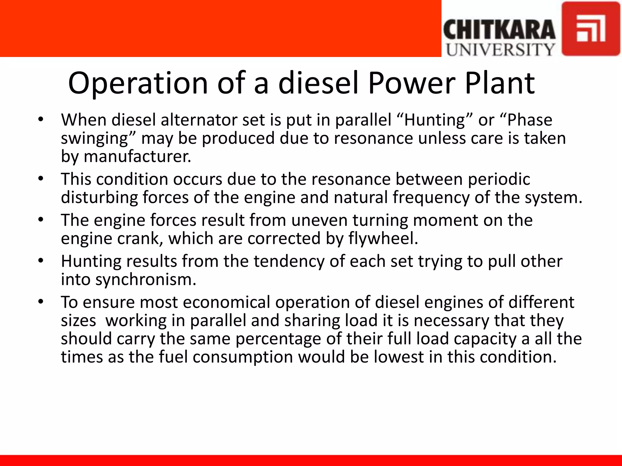 Operation of a diesel Power Plant
• When diesel alternator set is put in parallel “Hunting” or “Phase
swinging” may be produced due to resonance unless care is taken
by manufacturer.
• This condition occurs due to the resonance between periodic
disturbing forces of the engine and natural frequency of the system.
• The engine forces result from uneven turning moment on the
engine crank, which are corrected by flywheel.
• Hunting results from the tendency of each set trying to pull other
into synchronism.
• To ensure most economical operation of diesel engines of different
sizes working in parallel and sharing load it is necessary that they
should carry the same percentage of their full load capacity a all the
times as the fuel consumption would be lowest in this condition.
 